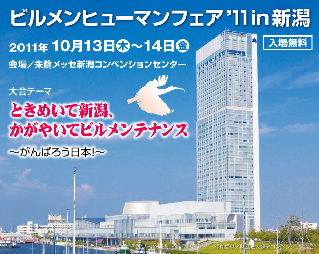 ビルメンヒューマンフェア'11 in 新潟 2011年10月13日（木）～14日（金）　入場無料　会場　朱鷺メッセ新潟コンベンションセンター　大会テーマ　ときめいて新潟、かがやいてビルメンテナンス　がんばろう日本！